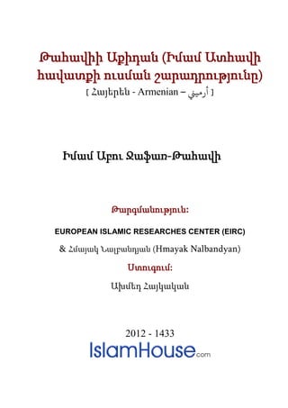 Թահավիի Աքիդան (Իմամ Ատհավի
հավատքի ուսման շարադրությունը)
        [ Հայերեն - Armenian – �‫] أرﻣﻴ‬




   Իմամ Աբու Ջաֆառ-Թահավի



              Թարգմանություն:

  EUROPEAN ISLAMIC RESEARCHES CENTER (EIRC)

   & Հմայակ Նալբանդյան (Hmayak Nalbandyan)

                 Ստուգում:

              Ախմեդ Հայկական




                 2012 - 1433
 