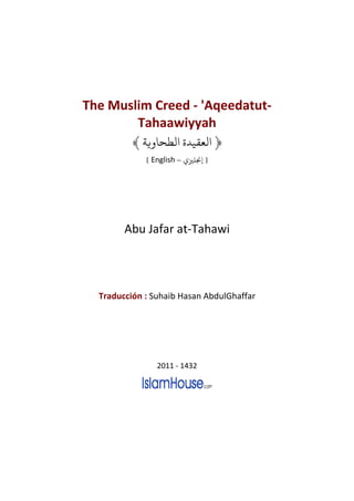 The Muslim Creed - 'Aqeedatut-
        Tahaawiyyah
          ﴾ ‫﴿ ﻟﻌﻘﻴﺪ ﻟﻄﺤﺎ ﻳﺔ‬
             [ English – ‫] ﺠﻧﻠﺰﻴ‬




        Abu Jafar at-Tahawi




  Traducción : Suhaib Hasan AbdulGhaffar




                2011 - 1432
 