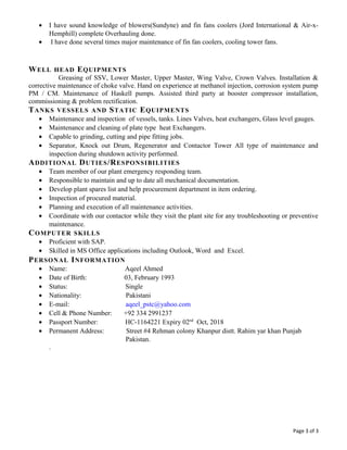 • I have sound knowledge of blowers(Sundyne) and fin fans coolers (Jord International & Air-x-
Hemphill) complete Overhauling done.
• I have done several times major maintenance of fin fan coolers, cooling tower fans.
WELL HEAD EQUIPMENTS
Greasing of SSV, Lower Master, Upper Master, Wing Valve, Crown Valves. Installation &
corrective maintenance of choke valve. Hand on experience at methanol injection, corrosion system pump
PM / CM. Maintenance of Haskell pumps. Assisted third party at booster compressor installation,
commissioning & problem rectification.
TANKS VESSELS AND STATIC EQUIPMENTS
• Maintenance and inspection of vessels, tanks. Lines Valves, heat exchangers, Glass level gauges.
• Maintenance and cleaning of plate type heat Exchangers.
• Capable to grinding, cutting and pipe fitting jobs.
• Separator, Knock out Drum, Regenerator and Contactor Tower All type of maintenance and
inspection during shutdown activity performed.
ADDITIONAL DUTIES/RESPONSIBILITIES
• Team member of our plant emergency responding team.
• Responsible to maintain and up to date all mechanical documentation.
• Develop plant spares list and help procurement department in item ordering.
• Inspection of procured material.
• Planning and execution of all maintenance activities.
• Coordinate with our contactor while they visit the plant site for any troubleshooting or preventive
maintenance.
COMPUTER SKILLS
• Proficient with SAP.
• Skilled in MS Office applications including Outlook, Word and Excel.
PERSONAL INFORMATION
• Name: Aqeel Ahmed
• Date of Birth: 03, February 1993
• Status: Single
• Nationality: Pakistani
• E-mail: aqeel_pstc@yahoo.com
• Cell & Phone Number: +92 334 2991237
• Passport Number: HC-1164221 Expiry 02nd
Oct, 2018
• Permanent Address: Street #4 Rehman colony Khanpur distt. Rahim yar khan Punjab
Pakistan.
.
Page 3 of 3
 