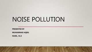 NOISE POLLUTION
PRESENTED BY
MUHAMMAD AQEEL
NUML, 5C,E
 
