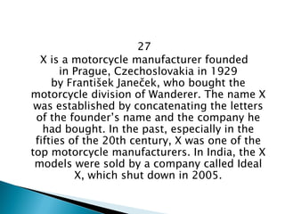 27 
X is a motorcycle manufacturer founded in Prague, Czechoslovakia in 1929 by František Janeček, who bought the motorcycle division of Wanderer. The name X was established by concatenating the letters of the founder’s name and the company he had bought. In the past, especially in the fifties of the 20th century, X was one of the top motorcycle manufacturers. In India, the X models were sold by a company called Ideal X, which shut down in 2005.  