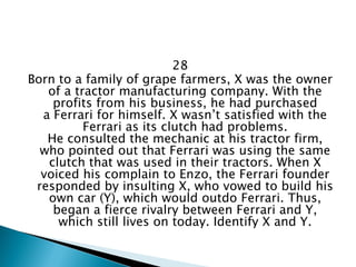 28 
Born to a family of grape farmers, X was the owner of a tractor manufacturing company. With the profits from his business, he had purchased a Ferrari for himself. X wasn’t satisfied with the Ferrari as its clutch had problems. He consulted the mechanic at his tractor firm, who pointed out that Ferrari was using the same clutch that was used in their tractors. When X voiced his complain to Enzo, the Ferrari founder responded by insulting X, who vowed to build his own car (Y), which would outdo Ferrari. Thus, began a fierce rivalry between Ferrari and Y, which still lives on today. Identify X and Y.  