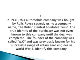 3 
In 1931, this automobile company was bought by Rolls Royce secretly using a company name, The British Central Equitable Trust. The true identity of the purchaser was not even known to this company until the deal was completed. The founder of the company was called “W.O” and was previously known for his successful range of rotary aero engines in World War 1. Identify this company.  
