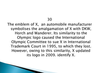 30 
The emblem of X, an automobile manufacturer symbolises the amalgamation of X with DKW, Horch and Wanderer. Its similarity to the Olympic logo caused the International Olympic Committee to sue X in International Trademark Court in 1995, to which they lost. However, owing to this similarity, X updated its logo in 2009. identify X.  