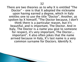32 
There are two theories as to why X is entitled "The Doctor“ - one is that X adopted the nickname upon having earned a degree, which in Italy entitles one to use the title "Doctor". Another, as spoken by X himself, "The Doctor because, I don't think there is a particular reason, but it's beautiful, and is important, The Doctor. And in Italy, The Doctor is a name you give to someone for respect, it's very important, The Doctor... important". X also often jokes that the name arrived because in Italy, X’s last name is a very common surname for Doctors. Identify X.  