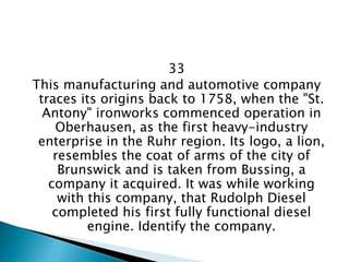 33 
This manufacturing and automotive company traces its origins back to 1758, when the "St. Antony" ironworks commenced operation in Oberhausen, as the first heavy-industry enterprise in the Ruhr region. Its logo, a lion, resembles the coat of arms of the city of Brunswick and is taken from Bussing, a company it acquired. It was while working with this company, that Rudolph Diesel completed his first fully functional diesel engine. Identify the company.  