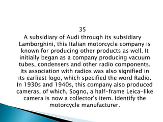 35 
A subsidiary of Audi through its subsidiary Lamborghini, this Italian motorcycle company is known for producing other products as well. It initially began as a company producing vacuum tubes, condensers and other radio components. Its association with radios was also signified in its earliest logo, which specified the word Radio. In 1930s and 1940s, this company also produced cameras, of which, Sogno, a half-frame Leica-like camera is now a collector's item. Identify the motorcycle manufacturer.  