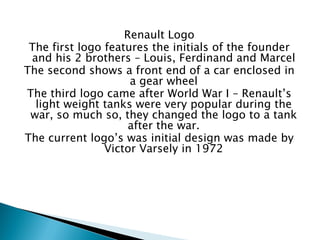 Renault Logo 
The first logo features the initials of the founder and his 2 brothers – Louis, Ferdinand and Marcel 
The second shows a front end of a car enclosed in a gear wheel 
The third logo came after World War I – Renault’s light weight tanks were very popular during the war, so much so, they changed the logo to a tank after the war. 
The current logo’s was initial design was made by Victor Varsely in 1972  