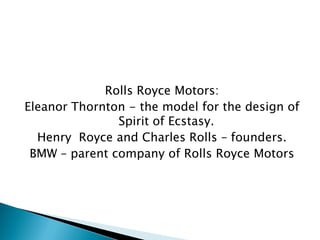 Rolls Royce Motors: 
Eleanor Thornton - the model for the design of Spirit of Ecstasy. 
Henry Royce and Charles Rolls – founders. 
BMW – parent company of Rolls Royce Motors  