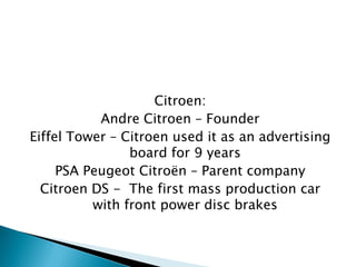 Citroen: 
Andre Citroen – Founder 
Eiffel Tower – Citroen used it as an advertising board for 9 years 
PSA Peugeot Citroën – Parent company 
Citroen DS - The first mass production car with front power disc brakes  