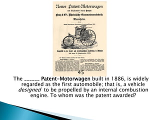 45 
The ______ Patent-Motorwagen built in 1886, is widely regarded as the first automobile; that is, a vehicle designed to be propelled by an internal combustion engine. To whom was the patent awarded?  