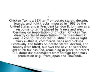 5 
Chicken Tax is a 25% tariff on potato starch, dextrin, brandy, and light trucks imposed in 1963 by the United States under President Lyndon B. Johnson as a response to tariffs placed by France and West Germany on importation of Chicken. Chicken Tax directly curtailed importation of German-built X vans in configurations that qualified them as light trucks—that is, commercial vans and pickups. Eventually, the tariffs on potato starch, dextrin, and brandy were lifted, but over the next 48 years the light truck tax ossified, remaining in place to protect U.S. domestic automakers from foreign light truck production (e.g., from Japan and Thailand).  