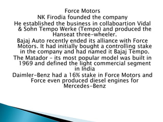Force Motors 
NK Firodia founded the company 
He established the business in collaboartion Vidal & Sohn Tempo Werke (Tempo) and produced the Hanseat three-wheeler. 
Bajaj Auto recently ended its alliance with Force Motors. It had initially bought a controlling stake in the company and had named it Bajaj Tempo. 
The Matador – its most popular model was built in 1969 and defined the light commercial segment in India 
Daimler-Benz had a 16% stake in Force Motors and Force even produced diesel engines for Mercedes-Benz  