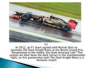 53 
In 2012, an F1 team agreed with Warner Bros to promote The Dark Knight Rises at the British Grand Prix. Responding to the media, the team principal said "This season we have been the dark horses in the championship fight, so this partnership with The Dark Knight Rises is a fantastic match.  