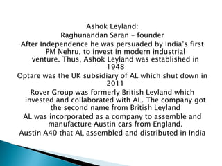 Ashok Leyland: 
Raghunandan Saran – founder 
After Independence he was persuaded by India’s first PM Nehru, to invest in modern industrial venture. Thus, Ashok Leyland was established in 1948 
Optare was the UK subsidiary of AL which shut down in 2011 
Rover Group was formerly British Leyland which invested and collaborated with AL. The company got the second name from British Leyland 
AL was incorporated as a company to assemble and manufacture Austin cars from England. 
Austin A40 that AL assembled and distributed in India  