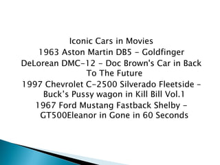 Iconic Cars in Movies 
1963 Aston Martin DB5 - Goldfinger 
DeLorean DMC-12 - Doc Brown's Car in Back To The Future 
1997 Chevrolet C-2500 Silverado Fleetside – Buck’s Pussy wagon in Kill Bill Vol.1 
1967 Ford Mustang Fastback Shelby - GT500Eleanor in Gone in 60 Seconds  
