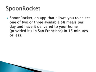 SpoonRocket, an app that allows you to select one of two or three available $8 meals per day and have it delivered to your home (provided it's in San Francisco) in 15 minutes or less.  