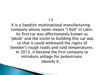 13 
X is a Swedish multinational manufacturing company whose name means “I Roll” in Latin. Its first car was affectionately known as “Jakob” and the vision to building this car was so that it could withstand the rigors of Sweden's rough roads and cold temperatures. In 2012, it became the first company to introduce airbags for pedestrians. 
Identify X.  