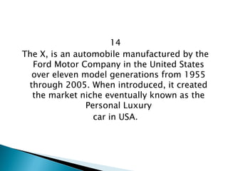 14 
The X, is an automobile manufactured by the Ford Motor Company in the United States over eleven model generations from 1955 through 2005. When introduced, it created the market niche eventually known as the Personal Luxury 
car in USA.  