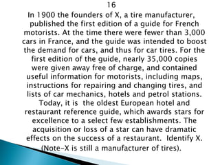 16 
In 1900 the founders of X, a tire manufacturer, published the first edition of a guide for French motorists. At the time there were fewer than 3,000 cars in France, and the guide was intended to boost the demand for cars, and thus for car tires. For the first edition of the guide, nearly 35,000 copies were given away free of charge, and contained useful information for motorists, including maps, instructions for repairing and changing tires, and lists of car mechanics, hotels and petrol stations. Today, it is the oldest European hotel and restaurant reference guide, which awards stars for excellence to a select few establishments. The acquisition or loss of a star can have dramatic effects on the success of a restaurant. Identify X. 
(Note-X is still a manufacturer of tires).  