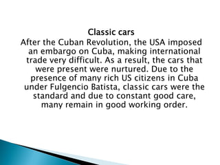 Classic cars 
After the Cuban Revolution, the USA imposed an embargo on Cuba, making international trade very difficult. As a result, the cars that were present were nurtured. Due to the presence of many rich US citizens in Cuba under Fulgencio Batista, classic cars were the standard and due to constant good care, many remain in good working order.  