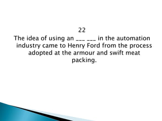 22 
The idea of using an ___ ___ in the automation industry came to Henry Ford from the process adopted at the armour and swift meat packing.  