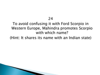 24 
To avoid confusing it with Ford Scorpio in Western Europe, Mahindra promotes Scorpio with which name? 
(Hint: It shares its name with an Indian state)  