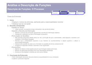 Análise e Descrição de Funções
Descrição de Funções: O Processo
                                                                          1               2
                                                                                          Levantamento
                                                                                                       3
                                                                                                       Produção dos
                                                                                                                    4
                                                                                                                    Validação dos
                                                                          Preparação
                                                                                          de Informação   DF s        DF s

Fases da Entrevista

1. Início
       Explicar o motivo da entrevista, alertando para a responsabilidade inerente
       Destacar que se vai ajudar
2. Durante a Entrevista
       Gestão do Tempo
           saber escutar, concedendo tempo suficiente e não perdendo tempo
      Garantir a Recolha de Informação
           Manter o controlo da entrevista, garantindo a recolha de informação objetiva
           Assegurar a obtenção de toda a informação necessária
      Formulação de Questões
           Não formular perguntas diretas antes de ter a convicção de que o entrevistado está disposto a fornecer com
           exatidão a informação desejada
           Permitir que o entrevistado exponha à sua maneira os acontecimentos e depois ajudá-lo a utilizar a
           terminologia adequada
           Colocar uma questão de cada vez e formular as questões de forma compreensível
           Analisar as respostas obtidas e assimilar o seu significado
      Escuta Ativa
           Manter-se alerta a observações casuais que forneçam dados adicionais
           Manter-se alerta para perceber erros nas informações facilitadas
           Anotar as informações a medida que vão sendo obtidas

3. Conclusão da Entrevista
       Pedir informação adicional, deixando aberta a possibilidade de novos contactos
       Explicar o processo seguinte
 