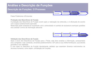 Análise e Descrição de Funções
Descrição de Funções: O Processo
                                                            1             2
                                                                          Levantamento
                                                                                       3
                                                                                       Produção dos
                                                                                                    4
                                                                                                    Validação dos
                                                             Preparação
                                                                          de Informação   DF s        DF s

  Fases Posteriores à Entrevista

  Produção dos Descritivos de Função
  A produção dos Descritivos de Função ocorre após a realização da entrevista, e é efectuada de acordo
  com o layout anteriormente aprovado.
  Nesta fase pode contactar-se novamente com o entrevistado no sentido de esclarecer eventuais questões
  e/ou solicitar o envio de informação adicional.


                                                            1             2
                                                                          Levantamento
                                                                                       3
                                                                                       Produção dos
                                                                                                    4
                                                                                                    Validação dos
                                                             Preparação
                                                                          de Informação   DF s        DF s


  Validação dos Descritivos de Função
  Após o envio dos Descritivos de Função para o Titular, este deve analisar a informação, acrescentado
  e/ou corrigindo o seu conteúdo, enviando posteriormente o DF para a sua chefia hierárquica, que deverá
  proceder à sua validação.
  É com base no Descritivo de Função devidamente validado que assentam diversos instrumentos de
  recursos humanos, como sejam, a Avaliação de Funções.
 