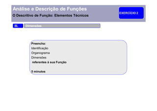 Análise e Descrição de Funções
                                             EXERCÍCIO 2
O Descritivo de Função: Elementos Técnicos

 III.   Dimensões




           Preencha:
           Identificação
           Organograma
           Dimensões
           referentes à sua Função


           5 minutos
 