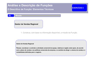 Análise e Descrição de Funções
                                                                                              EXERCÍCIO 3
O Descritivo de Função: Elementos Técnicos

 IV.   Missão



       Gestor de Vendas Regional



               1. Construa, com base na informação disponível, a missão da Função.




        Gestor de Vendas Regional

                                                       Trabalhe em grupos de 2-3
        Planear, coordenar e controlar a atividade comercial da equipa, relativas à região onde opera, de acordo
        com o plano de vendas e as políticas comerciais da empresa, grupo apresentaoos resultados e a
                                                      O líder do no sentido de atingir volume de vendas
        rentabilidade definidas para o negócio.
                                                                                            15 minutos
 
