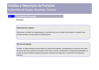 Análise e Descrição de Funções
O Descritivo de Função: Elementos Técnicos

 V.    Finalidades Principais
       Exemplos:



       Responsável de Logística


       Seleccionar e contratar os transportadores, no sentido de procurar a solução mais eficiente e competitiva que
       permita minimizar os custos totais de matérias-primas.




       Key Account Agentes


       Analisar os mapas mensais de performance do Canal Horeca Agentes, nomeadamente os consumos dos pontos
       de venda, bem como controlar a evolução do real versus o previsto, apresentando as respectivas justificações, no
       sentido de propor eventuais medidas preventivas/ correctivas que assegurem o cumprimento dos objectivos
       definidos.
 