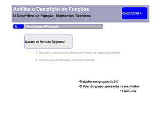 Análise e Descrição de Funções
                                                                             EXERCÍCIO 4
O Descritivo de Função: Elementos Técnicos

 V.    Finalidades Principais



      Gestor de Vendas Regional


             1. Agrupe o conjunto de tarefas por áreas de responsabilidade

             2. Construa as finalidades correspondentes




                                            Trabalhe em grupos de 2-3
                                            O líder do grupo apresenta os resultados
                                                                         15 minutos
 