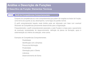 Análise e Descrição de Funções
O Descritivo de Função: Elementos Técnicos

 IX.   Perfil de Competências Comportamentais
       Conjunto de competências ao nível comportamental que podem ser exigidas ao titular da Função,
       como forma de suporte ao seu desempenho, numa lógica de padrão normal.
       O perfil comportamental traçado neste âmbito pode ser efectuado com base num eventual
       Dicionário de Competências previamente desenvolvido para a Organização.
       Frequentemente, o perfil comportamental associado a cada Função é a base para o apuramento
       de eventuais necessidades de desenvolvimento, definição de planos de formação, apoio à
       sistematização de critérios de selecção, entre outros.


       Exemplos de Competências Comportamentais:
                 Flexibilidade
                 Identificação com a Empresa
                 Procura de Informação
                 Proatividade
                 Orientação para o Cliente
                 Liderança
                 Desenvolvimento de Outros
 