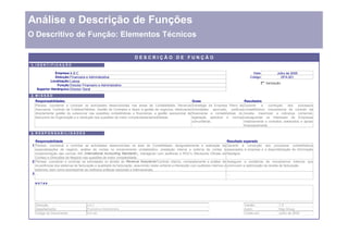 Análise e Descrição de Funções
O Descritivo de Função: Elementos Técnicos

                                                                     DESCRIÇÃO DE FUNÇÃO
1. I D E N T I F I C A Ç Ã O

                Empresa    ABC                                                                                                                  Data              Julho de 2005
                Direcção   Financeira e Administrativa                                                                                        Código                 DFA.001
             Localização   Lisboa
                                                                                                                                                        Va lid a çã o
                 Função    Director Financeiro e Administrativo
    Superior Hierárquico   Director Geral

2. M I S S Ã O
  Responsabilidades                                                                                     Guias                             Resultados
  Planear, coordenar e controlar as actividades desenvolvidas nas áreas de Contabilidade, Revenue Estratégia da Empresa Plano de Garantir            a    correcção    dos   processos
  Assurance, Controlo de Créditos/Débitos, Gestão de Contratos e Apoio à gestão de negócios, efectuando Actividades aprovado, políticas contabilísticos, mecanismos de controlo da
  directamente gestão do outsourcer nas questões contabilísticas e financeiras, a gestão operacional de financeiras e contabilísticas do, receita, maximizar a cobrança comercial,
  tesouraria da Organização e a resolução das questões de maior complexidade/sensibilidade.             legislação aplicável e normas salvaguardar os interesses da Empresas
                                                                                                        comunitárias.                     relativamente a contratos celebrados e apoiar
                                                                                                                                          financeiramente.

3. R E S P O N S A B I L I D A D E S

   Responsabilidade                                                                                                                  Resultado esperado
 1 Planear, coordenar e controlar as actividades desenvolvidas na área de Contabilidade, designadamente a realização de Garantir a correcção dos processos contabilísticos
   especializações de negócio, análise de contas no encerramento contabilístico, prestação interna e externa de contas e associados à empresa e a disponibilização de informação
   implementação das normas IAS (International Accounting Standards ), interagindo com auditores e ROC's (Revisores Oficiais de fidedigna.
   Contas) e Direcções de Negócio nas questões de maior complexidade.
 2 Planear, coordenar e controlar as actividades no âmbito do Revenue Assurance/ Controlo Interno, nomeadamente a análise de Assegurar a existência de mecanismos internos que
   incoerências dos sistemas de facturação e qualidade da facturação, assumindo nesta vertente a interacção com auditores internos e promovam a optimização da receita de facturação.
   externos, bem como acompanhar as melhores práticas nacionais e internacionais.
 3

  N OTAS




  Direcção:                            ABC                                                                                                Versão:                  1.0
  Departamento:                        Financeira e Administrativa                                                                        Autor:                   Hay Group
  Código do Documento:                 DFA.001                                                                                            Criado em:               Julho de 2005
 