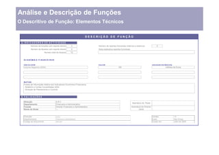 Análise e Descrição de Funções
O Descritivo de Função: Elementos Técnicos

                                                                               DESCRIÇÃO DE FUNÇÃO

 4. I N D I C A D O R E S D E A C T I V I D A D E
            Número de funções com reporte directo                  3                 Número de reportes funcionais (internos e externos)                 0
            Número de titulares com reporte directo                4                 Nota explicativa reportes funcionais
                              Número total de titulares           12


   E C O N Ó M IC O - F I N A N C E I R O S


   INDICA DOR                                                                        VALOR                                                           UNIDADE DE MEDIDA
   Volume Negócios (2004)                                                                                  100                                                    milhões de Euros




   NOTAS
   Fontes de Informação relativa aos Indicadores Económico-Financeiros
   - Relatório e Contas Consolidadas 2004
   - Direcção de Planeamento e Controlo


 5. V A L I D A Ç Õ E S

   Direcção                                   ABC
                                                                                                                            Assinatura do Titular
   Departamento                               Financeira e Administrativa
   Função                                     Director Financeiro e Administrativo                                          Assinatura do Director
   Nome do titular                            ---                                                                                   Geral


   Direcção:                                  ABC                                                                                                    Versão:              1.0
   Departamento:                              Financeira e Administrativa                                                                            Autor:               Hay Group
   Código do Documento:                       DFA.001                                                                                                Criado em:           Julho de 2005
 