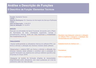 Análise e Descrição de Funções
O Descritivo de Função: Elementos Técnicos


  Função: Assistente Técnico
  Titular: ---
  Reporte Hierárquico: Dir. Sistemas de Informação dos Serviços Partilhados
  Titular: ---
  Data de Elaboração: 11-09-2010
  Data de Validação: 07-10-2010

  MISSÂO
  Executar as actividades de Apoio Funcional, de acordo com o Plano
  de Actividades da área, orientações superiores, normas e
  procedimentos internos, tendo em vista maximizar a rentabilidade            Resultado mais Adequado: potenciar a utilização
  dos investimentos em SI.                                                    do software PHC e assegurar a satisfação das
                                                                              necessidades dos seus utilizadores.

  FINALIDADES
    Apoiar continuamente os utilizadores internos do software PHC, por        Estabelecimento do interface com   .
  forma a otimizar a utilização dos diversos módulos deste software.

   Desenvolver o sistema SAP, por forma a otimizar a utilização dos
                                                                              Parametrizar
  diversos módulos deste software e contribuir para a prestação do
  suporte necessário aos objetivos de contínua melhoria operativa das
  Empresas do Grupo XXXX.
                                                                              Definir e implementar
   Assegurar as acções de formação dirigidas às necessidades
  diagnosticadas pelos utilizadores, com vista a potenciar um nível de
  autonomia cada vez mais elevado.
 
