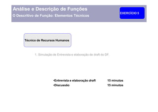 Análise e Descrição de Funções
                                                                        EXERCÍCIO 5
O Descritivo de Função: Elementos Técnicos




      Técnico de Recursos Humanos



            1. Simulação de Entrevista e elaboração de draft do DF.




                          Entrevista e elaboração draft          15 minutos
                          Discussão                              15 minutos
 