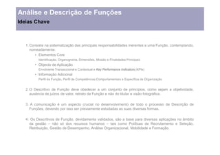 Análise e Descrição de Funções
Ideias Chave



   1. Consiste na sistematização das principais responsabilidades inerentes a uma Função, contemplando,
      nomeadamente:
           Elementos Core
          Identificação, Organograma, Dimensões, Missão e Finalidades Principais
          Objecto de Aplicação
          Envolvente Transaccional e Contextual e Key Performance Indicators (KPIs)
          Informação Adicional
          Perfil da Função, Perfil de Competências Comportamentais e Específica da Organização


   2. O Descritivo de Função deve obedecer a um conjunto de princípios, como sejam a objetividade,
      ausência de juízos de valor, retrato da Função e não do titular e visão fotográfica.

   3. A comunicação é um aspecto crucial no desenvolvimento de todo o processo de Descrição de
     Funções, devendo por isso ser previamente estudadas as suas diversas formas.

   4. Os Descritivos de Função, devidamente validados, são a base para diversas aplicações no âmbito
     da gestão     não só dos recursos humanos      tais como Políticas de Recrutamento e Seleção,
     Retribuição, Gestão de Desempenho, Análise Organizacional, Mobilidade e Formação.
 