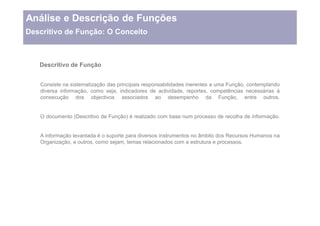 Análise e Descrição de Funções
Descritivo de Função: O Conceito



   Descritivo de Função


   Consiste na sistematização das principais responsabilidades inerentes a uma Função, contemplando
   diversa informação, como seja, indicadores de actividade, reportes, competências necessárias à
   consecução dos objectivos associados ao desempenho da Função, entre outros.


   O documento (Descritivo de Função) é realizado com base num processo de recolha de informação.


   A informação levantada é o suporte para diversos instrumentos no âmbito dos Recursos Humanos na
   Organização, e outros, como sejam, temas relacionados com a estrutura e processos.
 