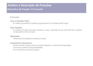 Análise e Descrição de Funções
Descritivo de Função: O Conceito


  O Conceito

  Focus na Realidade Prática
      É o reflexo documental do conteúdo organizacional de uma determinada Função

  Visão Fotográfica
      É o retrato da Função num dado momento, ou seja, a descrição do que cada titular faz, na prática,
      no desempenho da sua Função

  Objectividade
      Retrata de forma objectiva e metódica Funções

  Enquadramento Organizacional
     Permite analisar a relação entre as Funções existentes e a estrutura da Organização
     Torna clara a partilha de responsabilidades
     É um instrumento de suporte à gestão
 