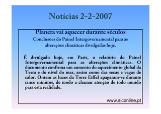 Notícias 2-2-2007
     Planeta vai aquecer durante séculos
    Conclusões do Painel Intergovernamental para as
         alterações climáticas divulgadas hoje.

É divulgado hoje, em Paris, o relatório do Painel
Intergovernamental para as alterações climáticas. O
documento confirma um aumento do aquecimento global da
Terra e do nível do mar, assim como das secas e vagas de
calor. Ontem as luzes da Torre Eiffel apagaram-se durante
cinco minutos, de modo a chamar atenção de todo mundo
para esta realidade.

                                        www.siconline.pt
 