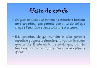 Efeito de estufa
• Os gases naturais que existem na atmosfera formam
  uma cobertura, que permite que a luz do sol que
  chega à Terra não se perca toda para o exterior.

• Esta cobertura de gás mantém o calor junto à
  superfície e aquece a atmosfera, funcionando como
  uma estufa. É este efeito de estufa que, quando
  funciona normalmente, mantém o nosso planeta
  quente.
 