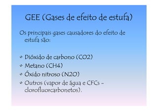 GEE (Gases de efeito de estufa)
Os principais gases causadores do efeito de
 estufa são:

•   Dióxido de carbono (CO2)
•   Metano (CH4)
•   Óxido nitroso (N2O)
•   Outros (vapor de água e CFCs -
    clorofluorcarbonetos).
 