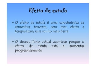 Efeito de estufa

• O efeito de estufa é uma característica da
  atmosfera terrestre, sem este efeito a
  temperatura seria muito mais baixa.

• O desequilíbrio actual acontece porque o
  efeito de estufa está a aumentar
  progressivamente.
  progressivamente
 