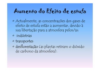 Aumento do Efeito de estufa
• Actualmente, as concentrações dos gases de
  efeito de estufa estão a aumentar, devido à
  sua libertação para a atmosfera pelos/as:
• indústrias
• transportes
• desflorestação (as plantas retiram o dióxido
  de carbono da atmosfera).
 