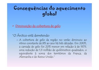 Consequências do aquecimento
           global

• Diminuição da cobertura de gelo

“O Árctico está derretendo
  – A cobertura de gelo da região no verão diminuiu ao
    ritmo constante de 8% ao ano há três décadas. Em 2005,
    a camada de gelo foi 20% menor em relação à de 1979,
    uma redução de 1,3 milhão de quilómetros quadrados, o
    equivalente à soma dos territórios da França, da
    Alemanha e do Reino Unido.”
 