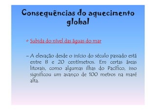 Consequências do aquecimento
           global

 • Subida do nível das águas do mar

 – A elevação desde o início do século passado está
   entre 8 e 20 centímetros. Em certas áreas
   litorais, como algumas ilhas do Pacífico, isso
   significou um avanço de 100 metros na maré
   alta.
 