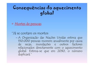 Consequências do aquecimento
           global

• Mortes de pessoas

“Já se contam os mortos
  – A Organização das Nações Unidas estima que
    150.000 pessoas morrem anualmente por causa
    de secas, inundações e outros factores
    relacionados directamente com o aquecimento
    global. Estima-se que em 2030, o número
    duplicará.”
 