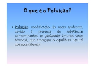 O que é a Poluição?


• Poluição modificação do meio ambiente,
  Poluição:
  devido     à   presença  de    substâncias
  contaminantes, os poluentes (muitas vezes
  tóxicos), que ameaçam o equilíbrio natural
  dos ecossistemas.
 